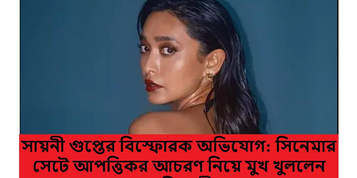 সায়নী গুপ্তের বিস্ফোরক অভিযোগ: সিনেমার সেটে আপত্তিকর আচরণ নিয়ে মুখ খুললেন অভিনেত্রী