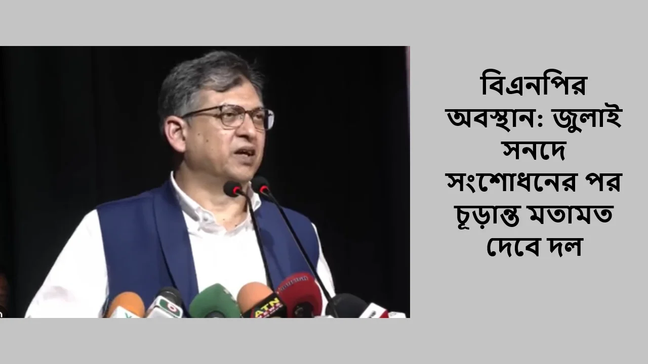বিএনপির অবস্থান: জুলাই সনদে সংশোধনের পর চূড়ান্ত মতামত দেবে দল