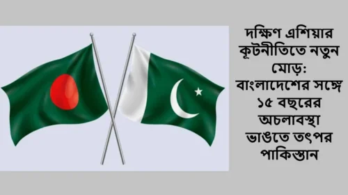 দক্ষিণ এশিয়ার কূটনীতিতে নতুন মোড়: বাংলাদেশের সঙ্গে ১৫ বছরের অচলাবস্থা ভাঙতে তৎপর পাকিস্তান