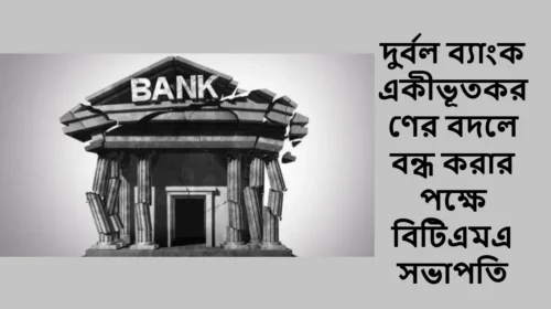 দুর্বল ব্যাংক একীভূতকরণের বদলে বন্ধ করার পক্ষে বিটিএমএ সভাপতি