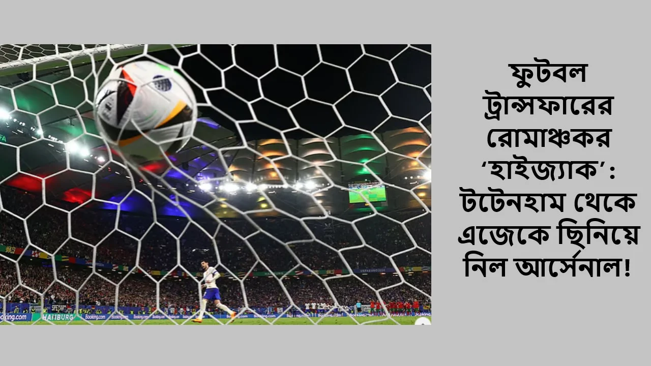 ফুটবল ট্রান্সফারের রোমাঞ্চকর ‘হাইজ্যাক’: টটেনহাম থেকে এজেকে ছিনিয়ে নিল আর্সেনাল!