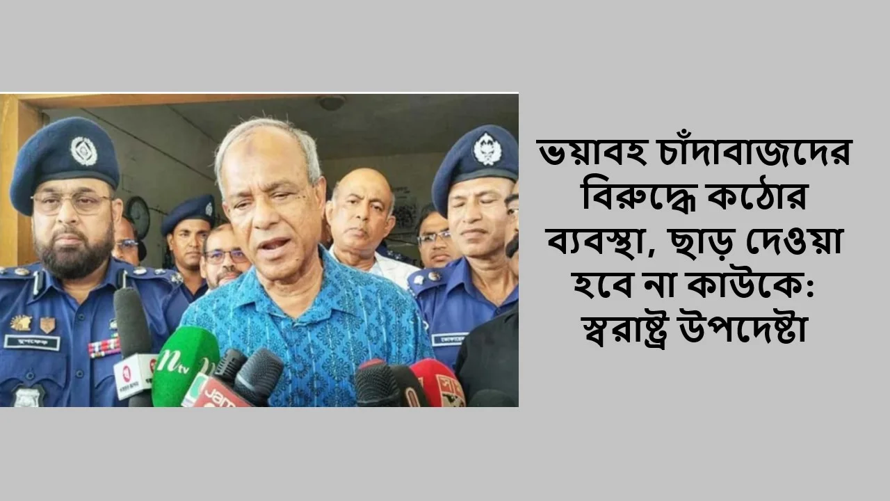 ভয়াবহ চাঁদাবাজদের বিরুদ্ধে কঠোর ব্যবস্থা, ছাড় দেওয়া হবে না কাউকে: স্বরাষ্ট্র উপদেষ্টা
